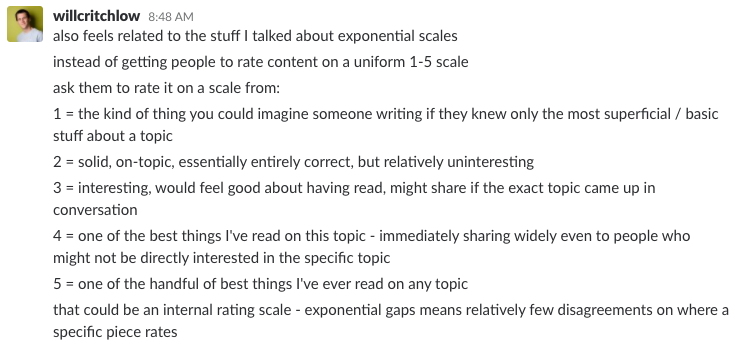Slack message from Will Critchlow: also feels related to the stuff I talked about exponential scales instead of getting people to rate content on a uniform 1-5 scale ask them to rate it on a scale from: 1 = the kind of thing you could imagine someone writing if they knew only the most superficial / basic stuff about a topic 2 = solid, on-topic, essentially entirely correct, but relatively uninteresting 3 = interesting, would feel good about having read, might share if the exact topic came up in conversation 4 = one of the best things I've read on this topic - immediately sharing widely even to people who might not be directly interested in the specific topic 5 = one of the handful of best things I've ever read on any topic. that could be an internal rating scale - exponential gaps means relatively few disagreements on where a specific piece rates
