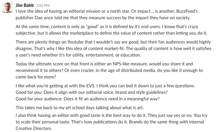 Slack message by Jim Babb: I love the idea of having an editorial mission or a north star. Or impact… is another. BuzzFeed’s publisher Dao once told me that they measure success by the impact they have on society. At the same time, content is only as “good” as it is defined by it’s end users. I know that’s crazy subjective, but it allows the marketplace to define the value of content rather than letting you do it. There are plenty things on Youtube that I wouldn’t say are good, but their fan audiences would highly disagree. That’s why I like this idea of content market-fit. The quality of content is how well it satisfies a user’s need whether it’s for utility, entertainment, or education. Today the ultimate score on that front is either an NPS-like measure, would you share it and recommend it to others? Or even crazier, in the age of distributed media, do you like it enough to come back for more? I like what you’re getting at with the EVS. I think you can boil it down to just a few questions. Good for you: Does it align with our editorial voice, brand and style guidelines? Good for your audience: Does it fit an audience need in a meaningful way? This takes me back to my art school days talking about what is art. I also think having an editor with good taste is the best way to do it. They just say yes or no. You try to scale their personal taste. That's how publications do it. Brands do the same thing with internal Creative Directors.